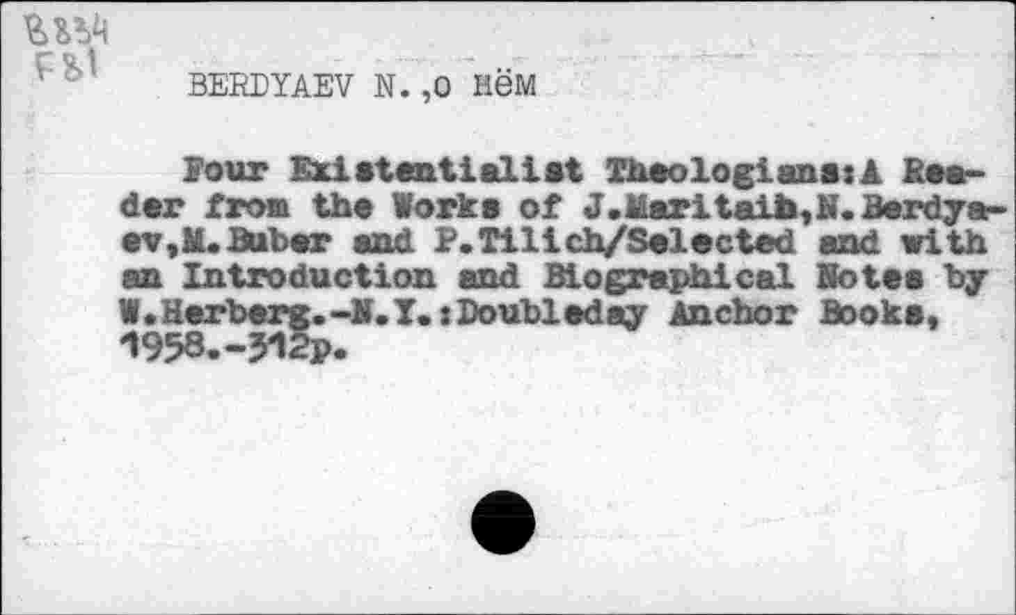 ﻿FS,1
BERDYAEV N. ,0 HGM
Pour Existential 1st Theologians:! Beader from the Works of J.Maritaib,N. Berdyaev,M. Buber and P.Tilich/Selected and with an Introduction and Biographical Notes by W • Herberg.-N. I.: Doubleday Anchor Books, -I958.-312P.